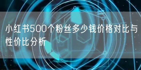 小红书500个粉丝多少钱价格对比与性价比分析