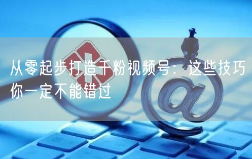 从零起步打造千粉视频号：这些技巧你一定不能错过
