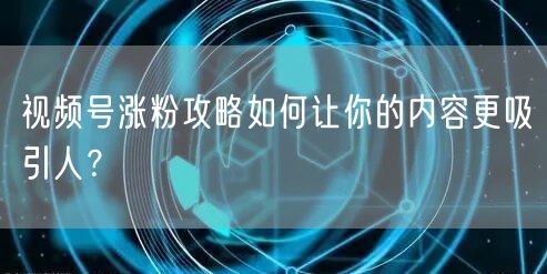 视频号涨粉攻略如何让你的内容更吸引人？